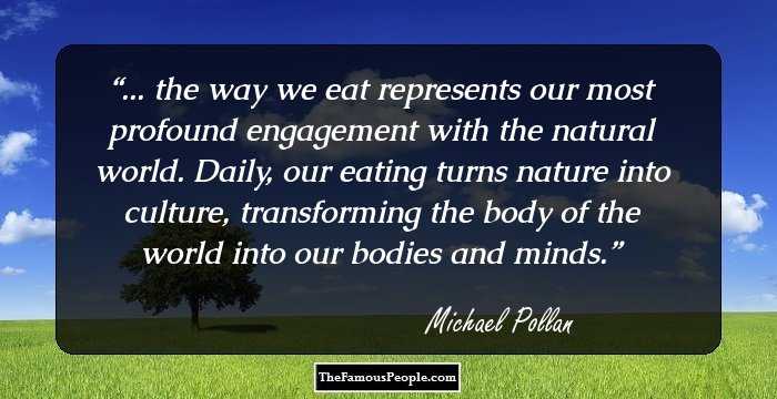 ... the way we eat represents our most profound engagement with the natural world. Daily, our eating turns nature into culture, transforming the body of the world into our bodies and minds.