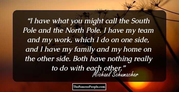 I have what you might call the South Pole and the North Pole. I have my team and my work, which I do on one side, and I have my family and my home on the other side. Both have nothing really to do with each other.