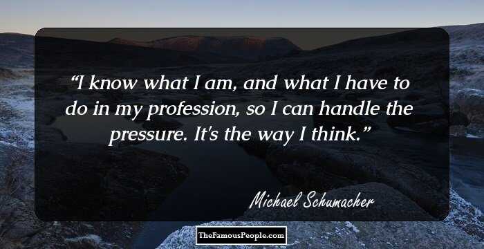I know what I am, and what I have to do in my profession, so I can handle the pressure. It's the way I think.