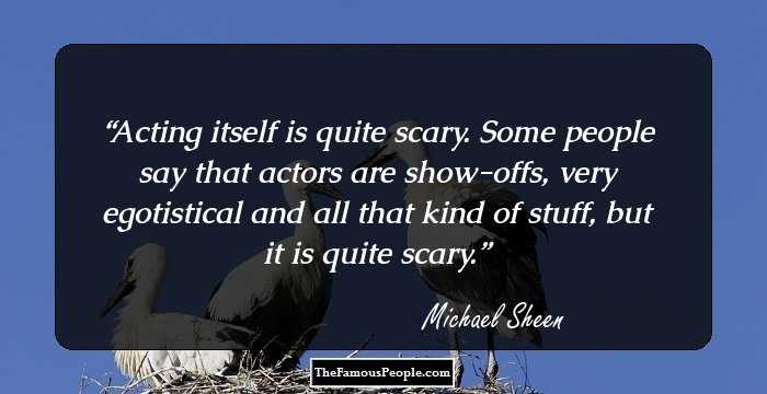Acting itself is quite scary. Some people say that actors are show-offs, very egotistical and all that kind of stuff, but it is quite scary.