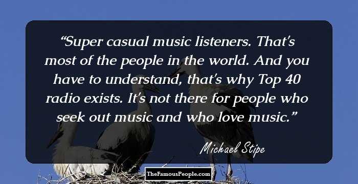 Super casual music listeners. That's most of the people in the world. And you have to understand, that's why Top 40 radio exists. It's not there for people who seek out music and who love music.