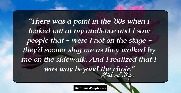 There was a point in the '80s when I looked out at my audience and I saw people that - were I not on the stage - they'd sooner slug me as they walked by me on the sidewalk. And I realized that I was way beyond the choir.