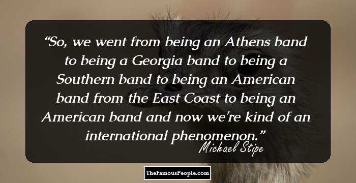 So, we went from being an Athens band to being a Georgia band to being a Southern band to being an American band from the East Coast to being an American band and now we're kind of an international phenomenon.
