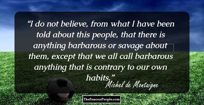 I do not believe, from what I have been told about this people, that there is anything barbarous or savage about them, except that we all call barbarous anything that is contrary to our own habits.