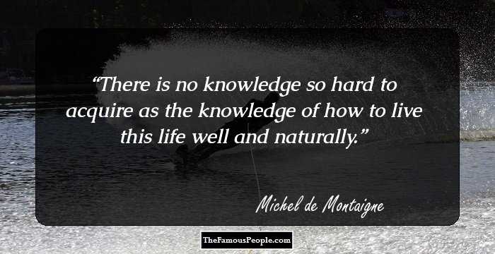 There is no knowledge so hard to acquire as the knowledge of how to live this life well and naturally.