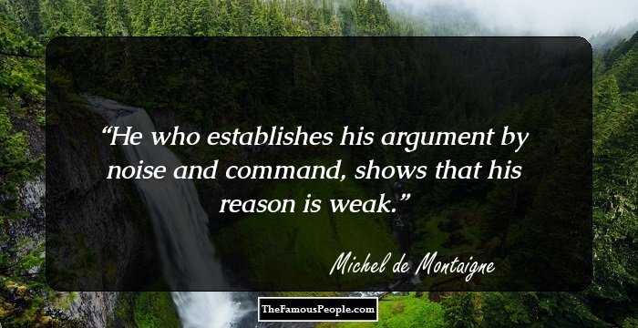 He who establishes his argument by noise and command, shows that his reason is weak.