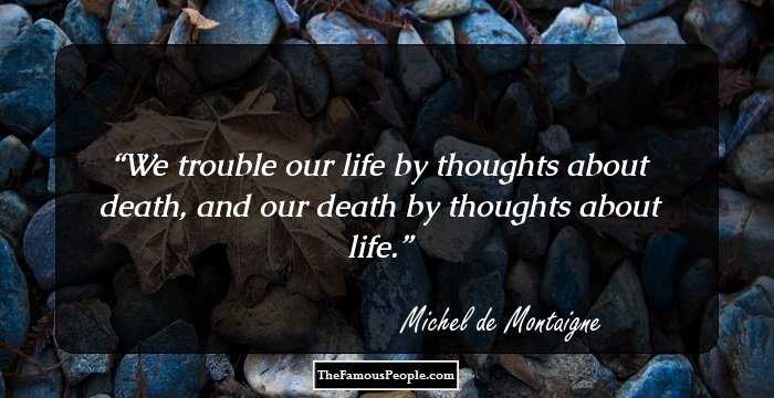 We trouble our life by thoughts about death, and our death by thoughts about life.