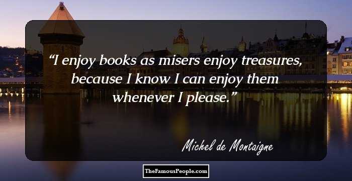 I enjoy books as misers enjoy treasures, because I know I can enjoy them whenever I please.