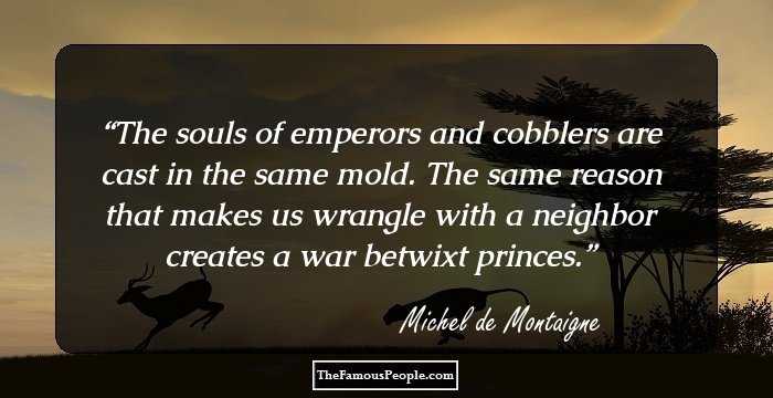 The souls of emperors and cobblers are cast in the same mold. The same reason that makes us wrangle with a neighbor creates a war betwixt princes.