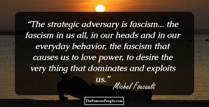 The strategic adversary is fascism... the fascism in us all, in our heads and in our everyday behavior, the fascism that causes us to love power, to desire the very thing that dominates and exploits us.