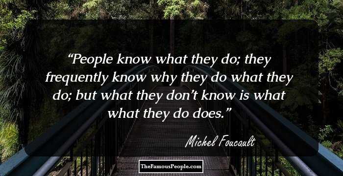 People know what they do; they frequently know why they do what they do; but what they don’t know is what what they do does.