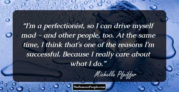I'm a perfectionist, so I can drive myself mad - and other people, too. At the same time, I think that's one of the reasons I'm successful. Because I really care about what I do.
