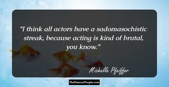 I think all actors have a sadomasochistic streak, because acting is kind of brutal, you know.