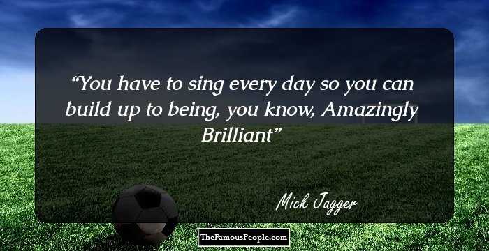 You have to sing every day so you can build up to being, you know, Amazingly Brilliant