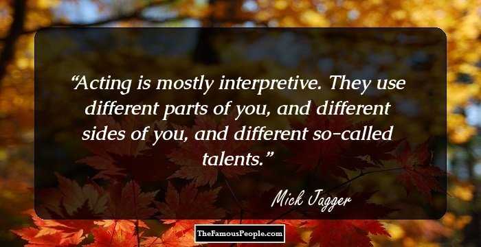 Acting is mostly interpretive. They use different parts of you, and different sides of you, and different so-called talents.