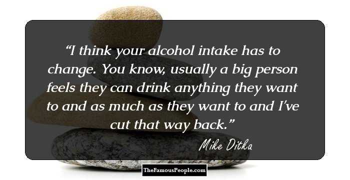 I think your alcohol intake has to change. You know, usually a big person feels they can drink anything they want to and as much as they want to and I've cut that way back.