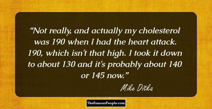 Not really, and actually my cholesterol was 190 when I had the heart attack. 190, which isn't that high. I took it down to about 130 and it's probably about 140 or 145 now.