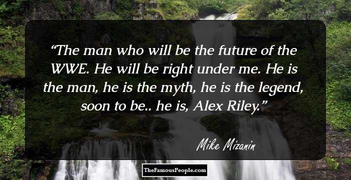 The man who will be the future of the WWE. He will be right under me. He is the man, he is the myth, he is the legend, soon to be.. he is, Alex Riley.