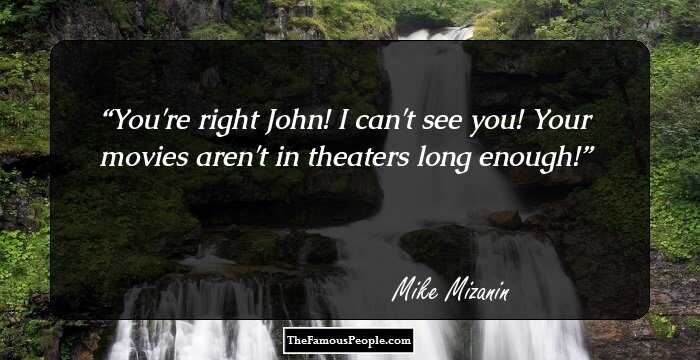 You're right John! I can't see you! Your movies aren't in theaters long enough!