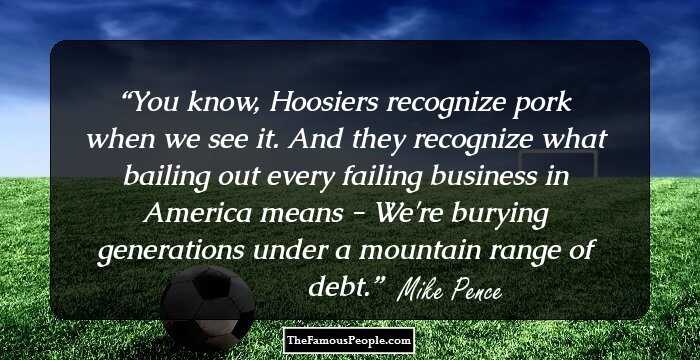 You know, Hoosiers recognize pork when we see it. And they recognize what bailing out every failing business in America means - We're burying generations under a mountain range of debt.