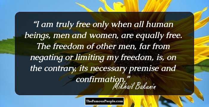 I am truly free only when all human beings, men and women, are equally free. The freedom of other men, far from negating or limiting my freedom, is, on the contrary, its necessary premise and confirmation.