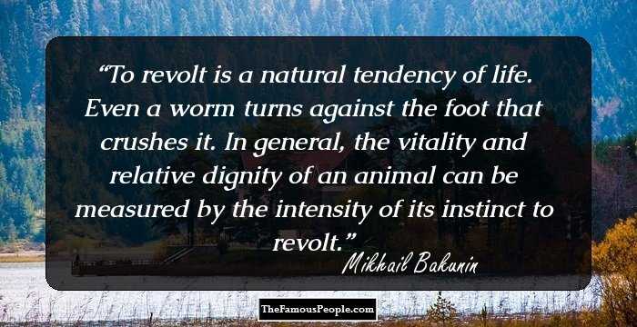 To revolt is a natural tendency of life. Even a worm turns against the foot that crushes it. In general, the vitality and relative dignity of an animal can be measured by the intensity of its instinct to revolt.
