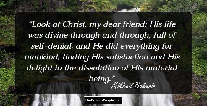 Look at Christ, my dear friend: His life was divine through and through, full of self-denial, and He did everything for mankind, finding His satisfaction and His delight in the dissolution of His material being.