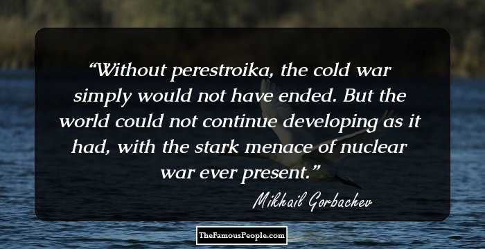 Without perestroika, the cold war simply would not have ended. But the world could not continue developing as it had, with the stark menace of nuclear war ever present.