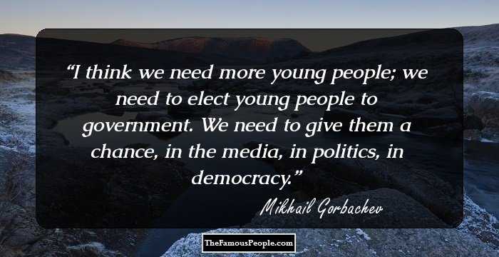 I think we need more young people; we need to elect young people to government. We need to give them a chance, in the media, in politics, in democracy.