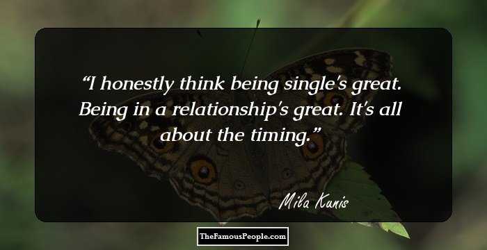 I honestly think being single's great. Being in a relationship's great. It's all about the timing.