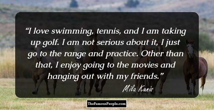 I love swimming, tennis, and I am taking up golf. I am not serious about it, I just go to the range and practice. Other than that, I enjoy going to the movies and hanging out with my friends.