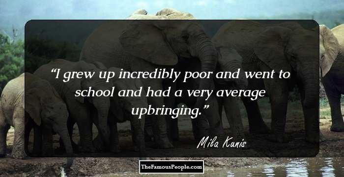 I grew up incredibly poor and went to school and had a very average upbringing.