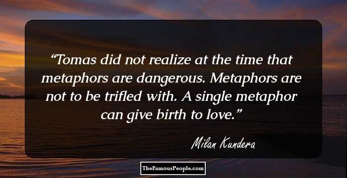 Tomas did not realize at the time that metaphors are dangerous. Metaphors are not to be trifled with. A single metaphor can give birth to love.