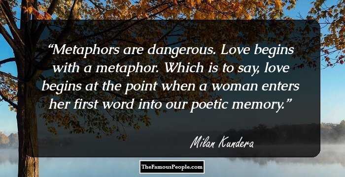 Metaphors are dangerous. Love begins with a metaphor. Which is to say, love begins at the point when a woman enters her first word into our poetic memory.
