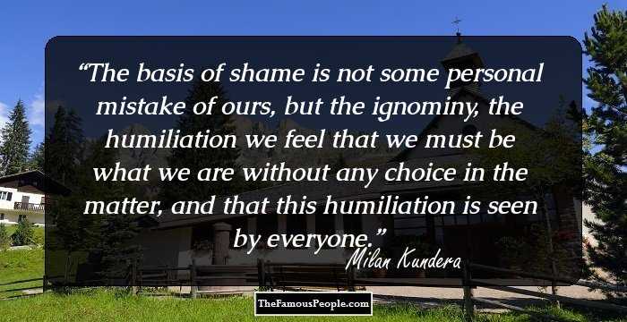 The basis of shame is not some personal mistake of ours, but the ignominy, the humiliation we feel that we must be what we are without any choice in the matter, and that this humiliation is seen by everyone.