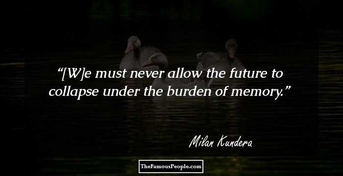 [W]e must never allow the future to collapse under the burden of memory.