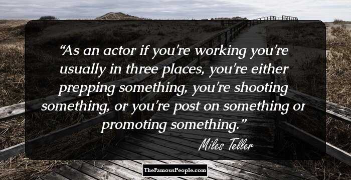 As an actor if you're working you're usually in three places, you're either prepping something, you're shooting something, or you're post on something or promoting something.