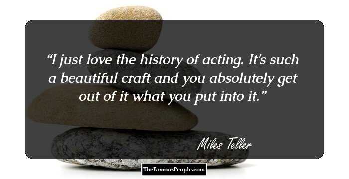 I just love the history of acting. It's such a beautiful craft and you absolutely get out of it what you put into it.
