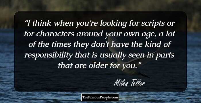 I think when you're looking for scripts or for characters around your own age, a lot of the times they don't have the kind of responsibility that is usually seen in parts that are older for you.