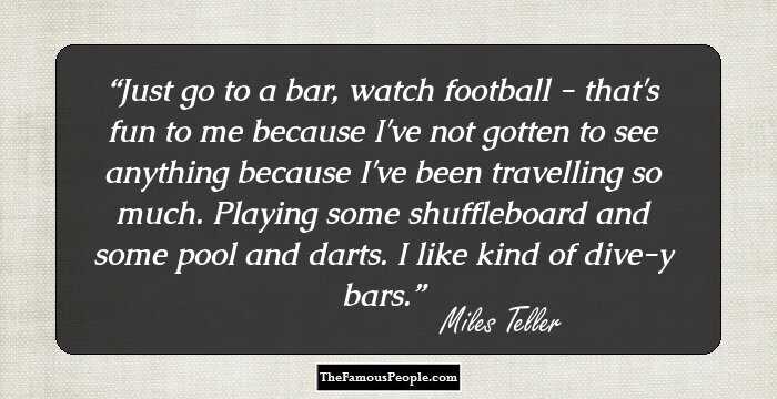 Just go to a bar, watch football - that's fun to me because I've not gotten to see anything because I've been travelling so much. Playing some shuffleboard and some pool and darts. I like kind of dive-y bars.