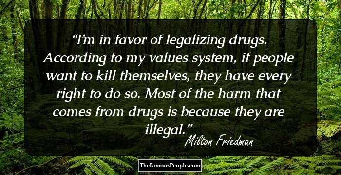 I’m in favor of legalizing drugs. According to my values system, if people want to kill themselves, they have every right to do so. Most of the harm that comes from drugs is because they are illegal.