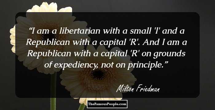 I am a libertarian with a small 'l' and a Republican with a capital 'R'. And I am a Republican with a capital 'R' on grounds of expediency, not on principle.