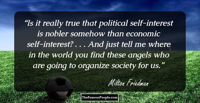 Is it really true that political self-interest is nobler somehow than economic self-interest? . . . And just tell me where in the world you find these angels who are going to organize society for us.