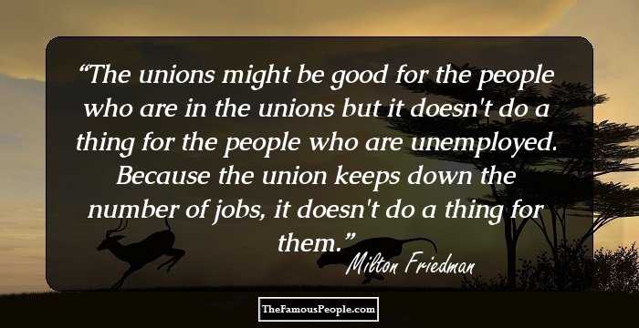 The unions might be good for the people who are in the unions but it doesn't do a thing for the people who are unemployed. Because the union keeps down the number of jobs, it doesn't do a thing for them.