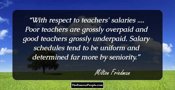With respect to teachers' salaries .... Poor teachers are grossly overpaid and good teachers grossly underpaid. Salary schedules tend to be uniform and determined far more by seniority.