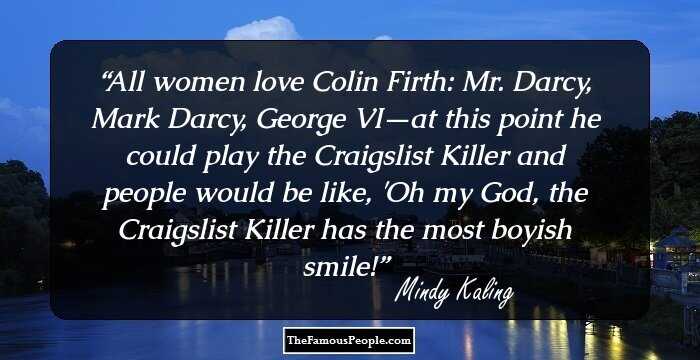 All women love Colin Firth: Mr. Darcy, Mark Darcy, George VI—at this point he could play the Craigslist Killer and people would be like, 'Oh my God, the Craigslist Killer has the most boyish smile!