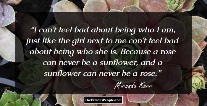 I can't feel bad about being who I am, just like the girl next to me can't feel bad about being who she is. Because a rose can never be a sunflower, and a sunflower can never be a rose.