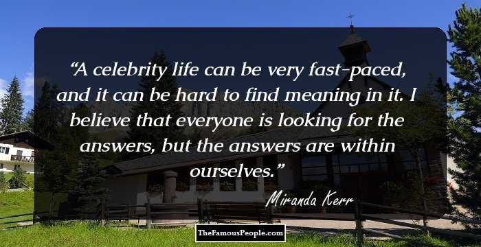 A celebrity life can be very fast-paced, and it can be hard to find meaning in it. I believe that everyone is looking for the answers, but the answers are within ourselves.