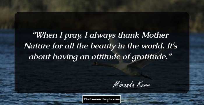 When I pray, I always thank Mother Nature for all the beauty in the world. It's about having an attitude of gratitude.