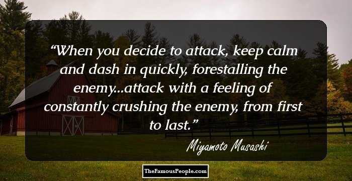 When you decide to attack, keep calm and dash in quickly, forestalling the enemy...attack with a feeling of constantly crushing the enemy, from first to last.